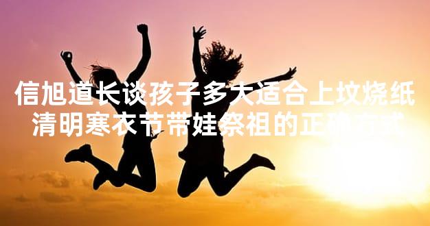 信旭道长谈孩子多大适合上坟烧纸 清明寒衣节带娃祭祖的正确方式